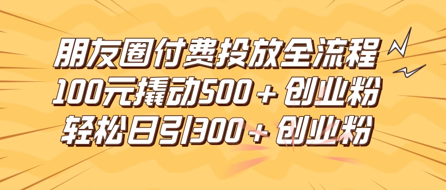 朋友圈付费高效投放全流程，100元撬动500+创业粉，日引流300+创业粉 - 友友资源