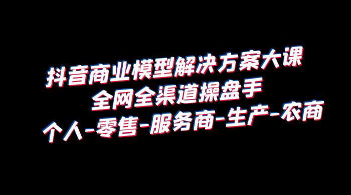 抖音商业模型解决方案大课：全网全渠道操盘手个人、零售、服务商、生产、农商 - 友友资源